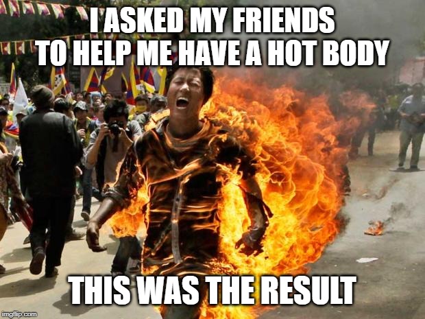 That's a Hot Body Allright | I ASKED MY FRIENDS TO HELP ME HAVE A HOT BODY; THIS WAS THE RESULT | image tagged in on fire | made w/ Imgflip meme maker