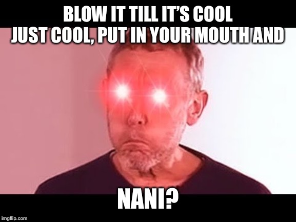 NANI? | BLOW IT TILL IT’S COOL JUST COOL, PUT IN YOUR MOUTH AND; NANI? | image tagged in nani | made w/ Imgflip meme maker