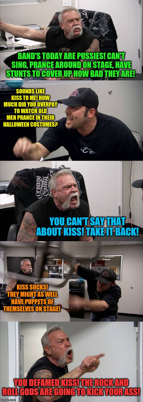 Kiss fans be like... | BAND'S TODAY ARE PUSSIES! CAN'T SING, PRANCE AROUND ON STAGE, HAVE STUNTS TO COVER UP HOW BAD THEY ARE! SOUNDS LIKE KISS TO ME! HOW MUCH DID YOU OVERPAY TO WATCH OLD MEN PRANCE IN THEIR HALLOWEEN COSTUMES? YOU CAN'T SAY THAT ABOUT KISS! TAKE IT BACK! KISS SUCKS! THEY MIGHT AS WELL HAVE PUPPETS OF THEMSELVES ON STAGE! YOU DEFAMED KISS! THE ROCK AND ROLL GODS ARE GOING TO KICK YOUR ASS! | image tagged in memes,american chopper argument,kiss,rock and roll | made w/ Imgflip meme maker