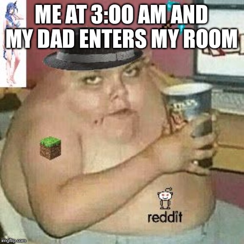 Cringe Weaboo fat deformed guy and an roblox player and a minecr | ME AT 3:OO AM AND MY DAD ENTERS MY ROOM | image tagged in cringe weaboo fat deformed guy and an roblox player and a minecr | made w/ Imgflip meme maker