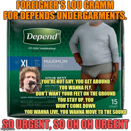 Commercials & Songs Mashup Week | FOREIGNER'S LOU GRAMM FOR DEPENDS UNDERGARMENTS. YOU'RE NOT SHY, YOU GET AROUND
YOU WANNA FLY, DON'T WANT YOUR FEET ON THE GROUND
YOU STAY UP, YOU WON'T COME DOWN
YOU WANNA LIVE, YOU WANNA MOVE TO THE SOUND; SO URGENT, SO OH OH URGENT | image tagged in mashup,commercials,song lyrics,depends | made w/ Imgflip meme maker