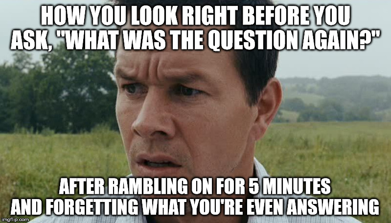 This is so me. | HOW YOU LOOK RIGHT BEFORE YOU ASK, "WHAT WAS THE QUESTION AGAIN?"; AFTER RAMBLING ON FOR 5 MINUTES AND FORGETTING WHAT YOU'RE EVEN ANSWERING | image tagged in confused,confusion,what,questions,bad memory | made w/ Imgflip meme maker