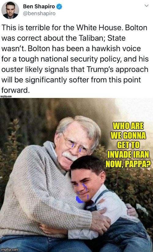 Never Trumper Ben Shapiro (Who wanted Republicans to vote against Trump, thereby giving up 2-3 SCOTUS picks) is sad today |  WHO ARE WE GONNA GET TO INVADE IRAN NOW, PAPPA? | image tagged in john bolton,ben shapiro,sad day | made w/ Imgflip meme maker