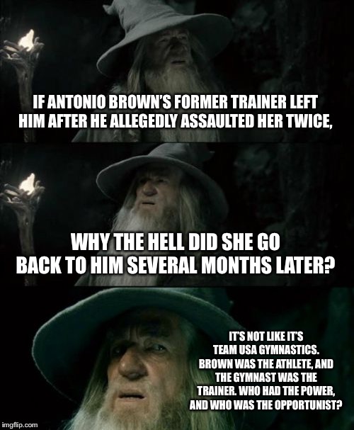 AB MeToo allegation | IF ANTONIO BROWN’S FORMER TRAINER LEFT HIM AFTER HE ALLEGEDLY ASSAULTED HER TWICE, WHY THE HELL DID SHE GO BACK TO HIM SEVERAL MONTHS LATER? IT’S NOT LIKE IT’S TEAM USA GYMNASTICS. BROWN WAS THE ATHLETE, AND THE GYMNAST WAS THE TRAINER. WHO HAD THE POWER, AND WHO WAS THE OPPORTUNIST? | image tagged in memes,confused gandalf,antonio brown,sexual assault,power,nfl football | made w/ Imgflip meme maker