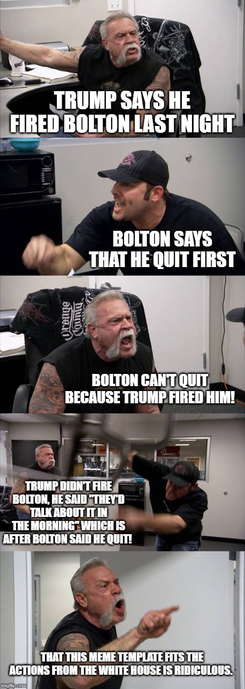 Trump v. Bolton | TRUMP SAYS HE FIRED BOLTON LAST NIGHT; BOLTON SAYS THAT HE QUIT FIRST; BOLTON CAN'T QUIT BECAUSE TRUMP FIRED HIM! TRUMP DIDN'T FIRE BOLTON, HE SAID "THEY'D TALK ABOUT IT IN THE MORNING" WHICH IS AFTER BOLTON SAID HE QUIT! THAT THIS MEME TEMPLATE FITS THE ACTIONS FROM THE WHITE HOUSE IS RIDICULOUS. | image tagged in memes,donald trump the clown,donald trump is an idiot,conservative logic | made w/ Imgflip meme maker