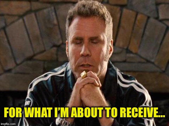 Ricky Bobby Praying | FOR WHAT I’M ABOUT TO RECEIVE... | image tagged in ricky bobby praying | made w/ Imgflip meme maker