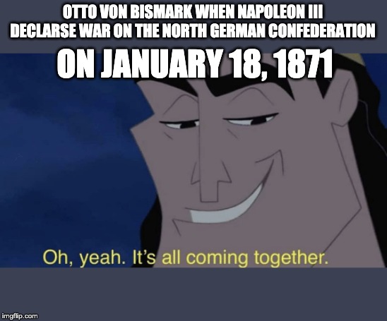It's all coming together | OTTO VON BISMARK WHEN NAPOLEON III DECLARSE WAR ON THE NORTH GERMAN CONFEDERATION; ON JANUARY 18, 1871 | image tagged in it's all coming together | made w/ Imgflip meme maker