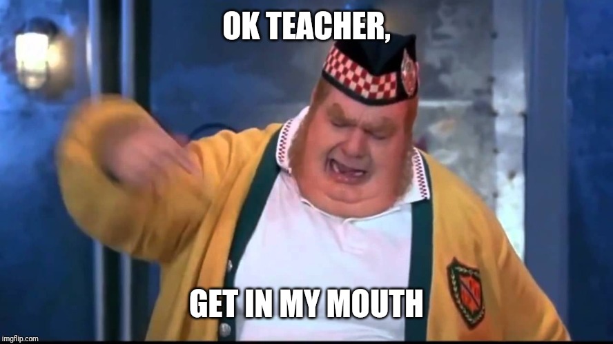 Get In My Belly | OK TEACHER, GET IN MY MOUTH | image tagged in get in my belly | made w/ Imgflip meme maker
