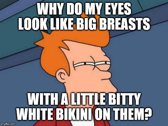 watch think? | WHY DO MY EYES LOOK LIKE BIG BREASTS; WITH A LITTLE BITTY WHITE BIKINI ON THEM? | image tagged in memes,breasts,eyes,bikini | made w/ Imgflip meme maker