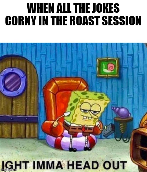 Ight imma head out spongebob | WHEN ALL THE JOKES CORNY IN THE ROAST SESSION | image tagged in ight imma head out spongebob | made w/ Imgflip meme maker