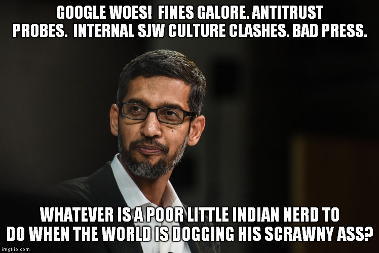 If it weren't for bad luck, I'd have no luck at all...
Gloom, despair, and agony on me! | GOOGLE WOES!  FINES GALORE. ANTITRUST PROBES.  INTERNAL SJW CULTURE CLASHES. BAD PRESS. WHATEVER IS A POOR LITTLE INDIAN NERD TO DO WHEN THE WORLD IS DOGGING HIS SCRAWNY ASS? | image tagged in google,pichai | made w/ Imgflip meme maker