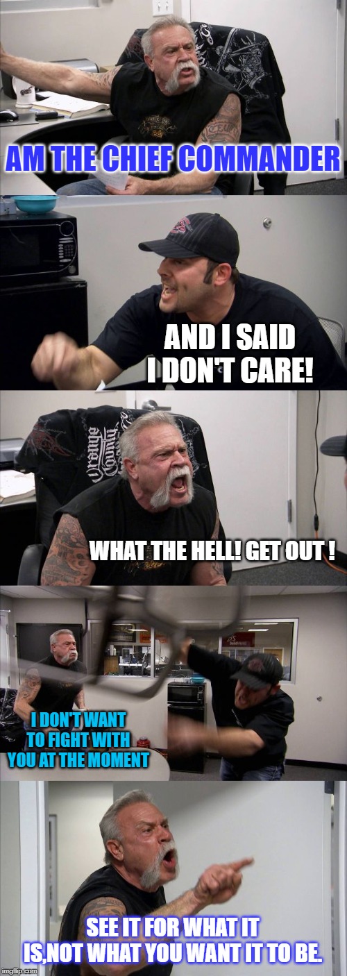 American Chopper Argument Meme | AM THE CHIEF COMMANDER; AND I SAID I DON'T CARE! WHAT THE HELL! GET OUT ! I DON'T WANT TO FIGHT WITH YOU AT THE MOMENT; SEE IT FOR WHAT IT IS,NOT WHAT YOU WANT IT TO BE. | image tagged in memes,american chopper argument | made w/ Imgflip meme maker