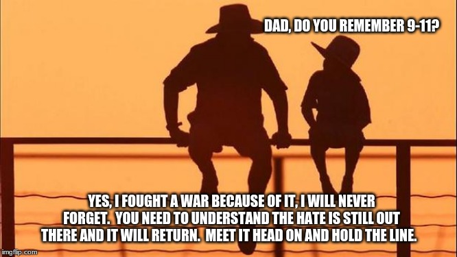 Cowboy wisdom on Patriotism | DAD, DO YOU REMEMBER 9-11? YES, I FOUGHT A WAR BECAUSE OF IT, I WILL NEVER FORGET.  YOU NEED TO UNDERSTAND THE HATE IS STILL OUT THERE AND IT WILL RETURN.  MEET IT HEAD ON AND HOLD THE LINE. | image tagged in cowboy father and son,cowboy wisdom,patriotism,god bless america,train a child on the way he should go,remember the alamo | made w/ Imgflip meme maker