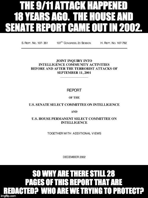 After 18 years, we ought to know the truth, the whole truth and nothing but the truth. | THE 9/11 ATTACK HAPPENED 18 YEARS AGO.  THE HOUSE AND SENATE REPORT CAME OUT IN 2002. SO WHY ARE THERE STILL 28 PAGES OF THIS REPORT THAT ARE REDACTED?  WHO ARE WE TRYING TO PROTECT? | image tagged in 9/11 | made w/ Imgflip meme maker