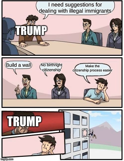 I mean. . . | I need suggestions for dealing with illegal immigrants; TRUMP; Make the citizenship process easier; Build a wall; No birthright citizenship; TRUMP | image tagged in memes,boardroom meeting suggestion,trump | made w/ Imgflip meme maker