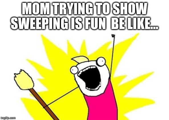 X All The Y | MOM TRYING TO SHOW SWEEPING IS FUN  BE LIKE... | image tagged in memes,x all the y | made w/ Imgflip meme maker