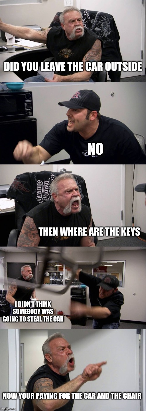 American Chopper Argument Meme | DID YOU LEAVE THE CAR OUTSIDE; NO; THEN WHERE ARE THE KEYS; I DIDN'T THINK SOMEBODY WAS GOING TO STEAL THE CAR; NOW YOUR PAYING FOR THE CAR AND THE CHAIR | image tagged in memes,american chopper argument | made w/ Imgflip meme maker