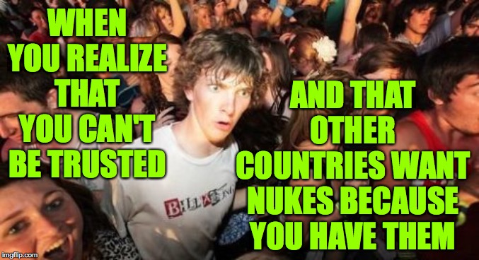 I wanted to make this about Trump but I couldn't find an image where he seems to realize something. | WHEN YOU REALIZE THAT YOU CAN'T BE TRUSTED; AND THAT OTHER COUNTRIES WANT NUKES BECAUSE YOU HAVE THEM | image tagged in memes,sudden clarity clarence,trump,nukes,trust | made w/ Imgflip meme maker