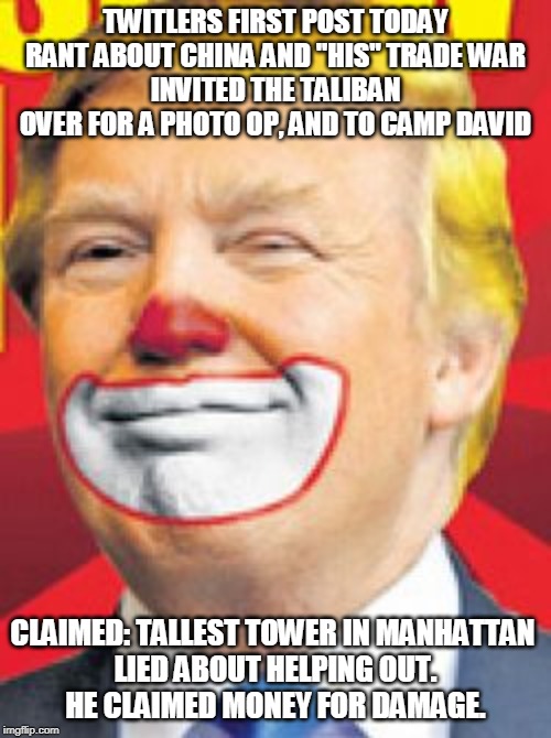 Donald Trump the Clown | TWITLERS FIRST POST TODAY RANT ABOUT CHINA AND "HIS" TRADE WAR
INVITED THE TALIBAN OVER FOR A PHOTO OP, AND TO CAMP DAVID; CLAIMED: TALLEST TOWER IN MANHATTAN 
LIED ABOUT HELPING OUT.
HE CLAIMED MONEY FOR DAMAGE. | image tagged in donald trump the clown | made w/ Imgflip meme maker