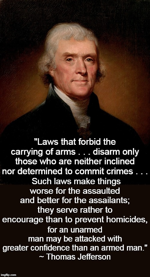 Thomas Jefferson on disarming citizens. | "Laws that forbid the carrying of arms . . . disarm only those who are neither inclined nor determined to commit crimes . . . Such laws make things worse for the assaulted and better for the assailants; they serve rather to encourage than to prevent homicides, for an unarmed 
man may be attacked with greater confidence than an armed man."
~ Thomas Jefferson | image tagged in thomas jefferson | made w/ Imgflip meme maker