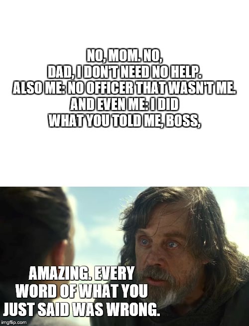 honest is the best policy rey. | NO, MOM. NO, DAD, I DON'T NEED NO HELP.

 ALSO ME: NO OFFICER THAT WASN'T ME. 

AND EVEN ME: I DID WHAT YOU TOLD ME, BOSS, AMAZING. EVERY WORD OF WHAT YOU JUST SAID WAS WRONG. | image tagged in blank white template,the last jedi,honesty | made w/ Imgflip meme maker