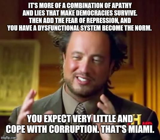 Ancient Aliens Meme | IT'S MORE OF A COMBINATION OF APATHY AND LIES THAT MAKE DEMOCRACIES SURVIVE. THEN ADD THE FEAR OF REPRESSION, AND YOU HAVE A DYSFUNCTIONAL SYSTEM BECOME THE NORM. YOU EXPECT VERY LITTLE AND COPE WITH CORRUPTION. THAT'S MIAMI. | image tagged in memes,ancient aliens | made w/ Imgflip meme maker
