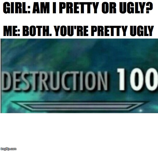 Destruction 100 |  GIRL: AM I PRETTY OR UGLY? ME: BOTH. YOU'RE PRETTY UGLY | image tagged in destruction 100 | made w/ Imgflip meme maker