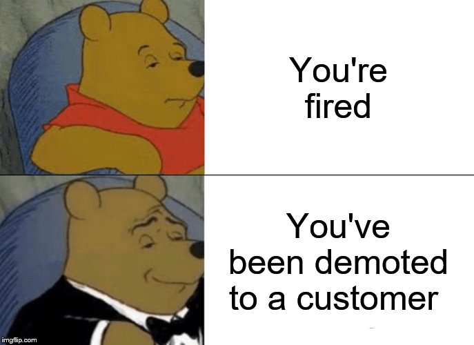 Tuxedo Winnie The Pooh Meme | You're fired; You've been demoted to a customer | image tagged in memes,tuxedo winnie the pooh | made w/ Imgflip meme maker