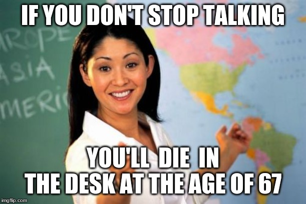 Unhelpful High School Teacher | IF YOU DON'T STOP TALKING; YOU'LL  DIE  IN THE DESK AT THE AGE OF 67 | image tagged in memes,unhelpful high school teacher | made w/ Imgflip meme maker