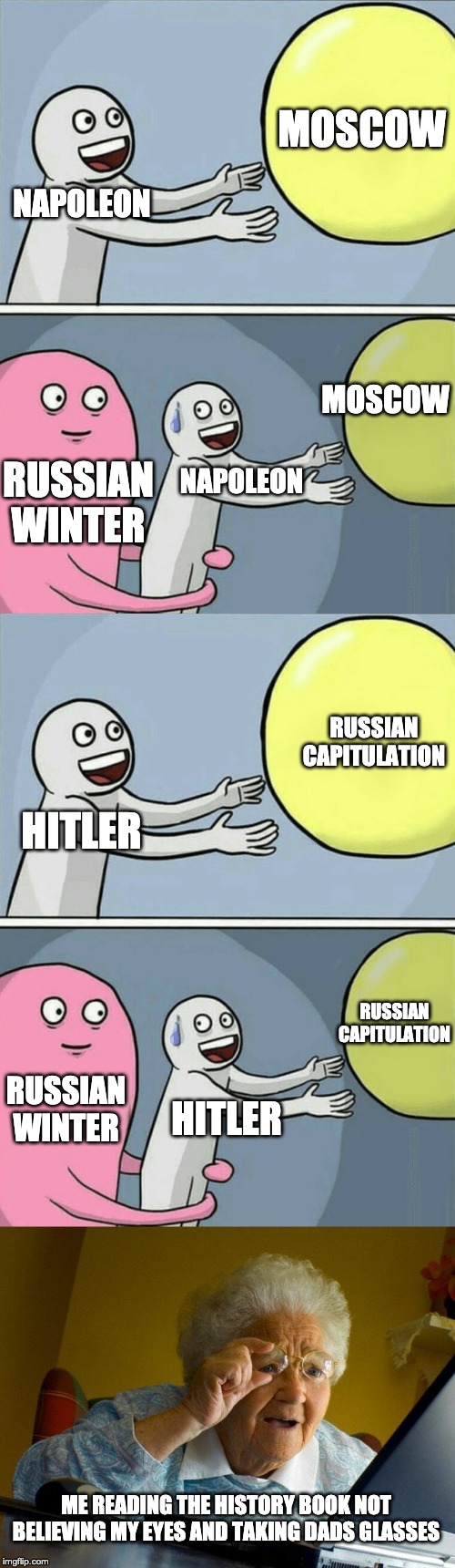  MOSCOW; NAPOLEON; MOSCOW; RUSSIAN WINTER; NAPOLEON; RUSSIAN CAPITULATION; HITLER; RUSSIAN CAPITULATION; RUSSIAN WINTER; HITLER; ME READING THE HISTORY BOOK NOT BELIEVING MY EYES AND TAKING DADS GLASSES | image tagged in memes,grandma finds the internet,running away balloon | made w/ Imgflip meme maker