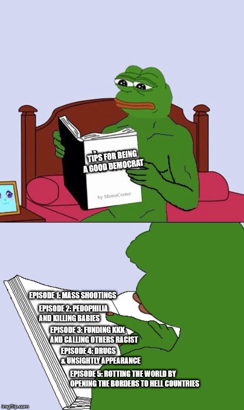 Blank Pepe Reasons to Live | TIPS FOR BEING A GOOD DEMOCRAT; EPISODE 1: MASS SHOOTINGS; EPISODE 2: PEDOPHILIA AND KILLING BABIES; EPISODE 3: FUNDING KKK AND CALLING OTHERS RACIST; EPISODE 4: DRUGS & UNSIGHTLY APPEARANCE; EPISODE 5: ROTTING THE WORLD BY OPENING THE BORDERS TO HELL COUNTRIES | image tagged in blank pepe reasons to live | made w/ Imgflip meme maker