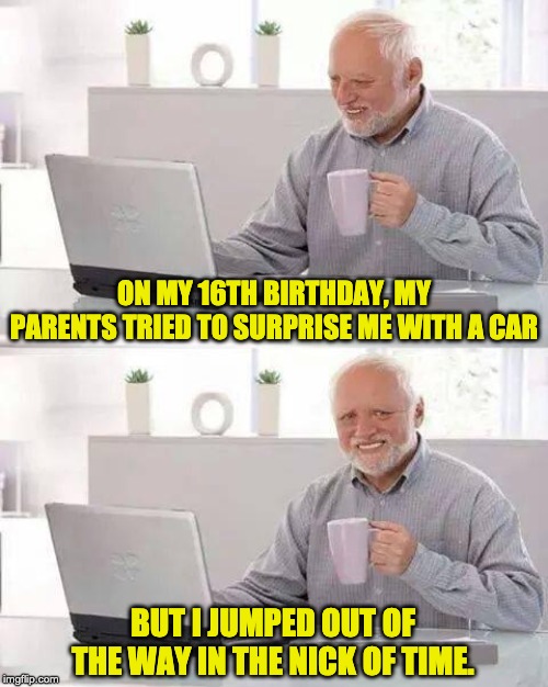 Hide the Pain Harold Meme | ON MY 16TH BIRTHDAY, MY PARENTS TRIED TO SURPRISE ME WITH A CAR; BUT I JUMPED OUT OF THE WAY IN THE NICK OF TIME. | image tagged in memes,hide the pain harold | made w/ Imgflip meme maker