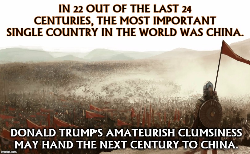 IN 22 OUT OF THE LAST 24 CENTURIES, THE MOST IMPORTANT SINGLE COUNTRY IN THE WORLD WAS CHINA. DONALD TRUMP'S AMATEURISH CLUMSINESS MAY HAND THE NEXT CENTURY TO CHINA. | image tagged in trump,china,clumsy | made w/ Imgflip meme maker