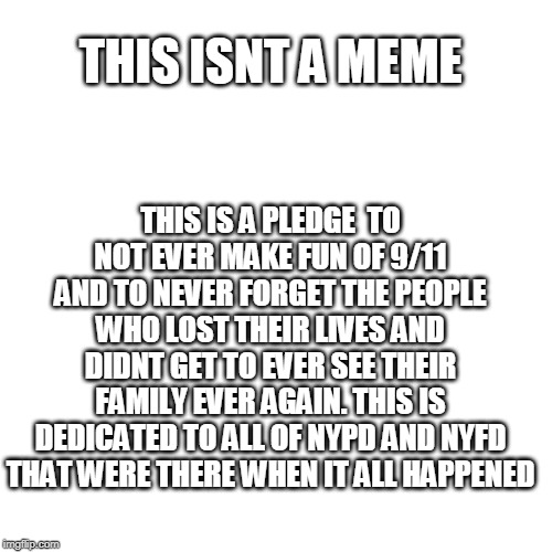 Blank Transparent Square Meme | THIS ISNT A MEME; THIS IS A PLEDGE  TO NOT EVER MAKE FUN OF 9/11 AND TO NEVER FORGET THE PEOPLE WHO LOST THEIR LIVES AND DIDNT GET TO EVER SEE THEIR FAMILY EVER AGAIN. THIS IS DEDICATED TO ALL OF NYPD AND NYFD THAT WERE THERE WHEN IT ALL HAPPENED | image tagged in memes,blank transparent square | made w/ Imgflip meme maker