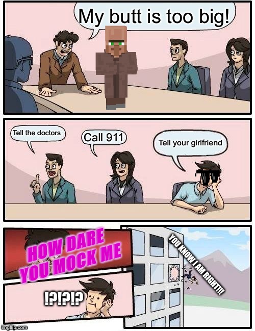 Boardroom Meeting Suggestion Meme | My butt is too big! Tell the doctors; Call 911; Tell your girlfriend; HOW DARE YOU MOCK ME; YOU KNOW I AM RIGHT!!! !?!?!? | image tagged in memes,boardroom meeting suggestion | made w/ Imgflip meme maker