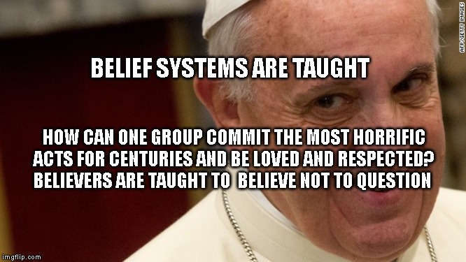 pope francis  | BELIEF SYSTEMS ARE TAUGHT; HOW CAN ONE GROUP COMMIT THE MOST HORRIFIC ACTS FOR CENTURIES AND BE LOVED AND RESPECTED? BELIEVERS ARE TAUGHT TO  BELIEVE NOT TO QUESTION | image tagged in pope francis | made w/ Imgflip meme maker