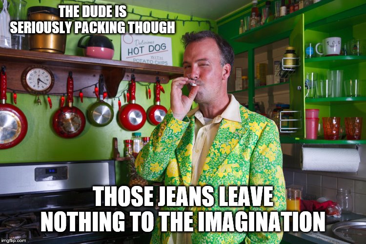 THE DUDE IS SERIOUSLY PACKING THOUGH THOSE JEANS LEAVE NOTHING TO THE IMAGINATION | made w/ Imgflip meme maker