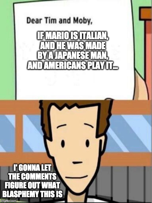 what does it mean? | IF MARIO IS ITALIAN, AND HE WAS MADE BY A JAPANESE MAN, AND AMERICANS PLAY IT... I' GONNA LET THE COMMENTS FIGURE OUT WHAT BLASPHEMY THIS IS | image tagged in dear tim and moby,funny memes,funny,memes,super mario | made w/ Imgflip meme maker