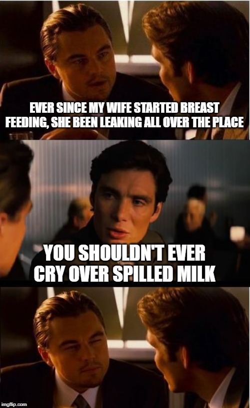 Excessive Lactation | EVER SINCE MY WIFE STARTED BREAST FEEDING, SHE BEEN LEAKING ALL OVER THE PLACE; YOU SHOULDN'T EVER CRY OVER SPILLED MILK | image tagged in memes,inception | made w/ Imgflip meme maker