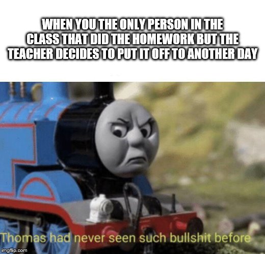 Thomas had never seen such bullshit before | WHEN YOU THE ONLY PERSON IN THE CLASS THAT DID THE HOMEWORK BUT THE TEACHER DECIDES TO PUT IT OFF TO ANOTHER DAY | image tagged in thomas had never seen such bullshit before | made w/ Imgflip meme maker