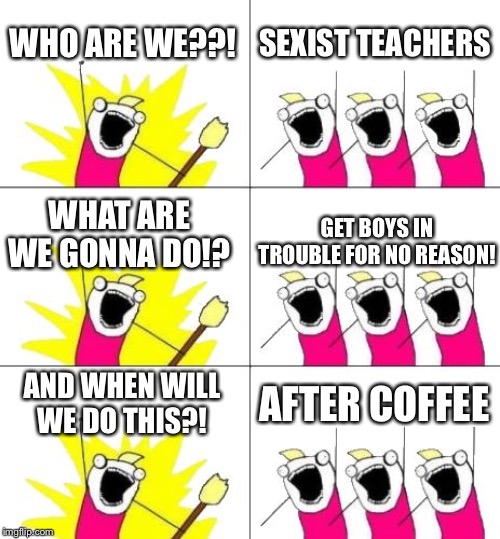 What Do We Want 3 Meme | WHO ARE WE??! SEXIST TEACHERS; WHAT ARE WE GONNA DO!? GET BOYS IN TROUBLE FOR NO REASON! AND WHEN WILL WE DO THIS?! AFTER COFFEE | image tagged in memes,what do we want 3 | made w/ Imgflip meme maker