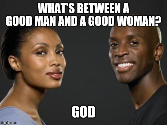What's between a good man and a good woman? | WHAT'S BETWEEN A GOOD MAN AND A GOOD WOMAN? GOD | image tagged in christianity,relationships | made w/ Imgflip meme maker