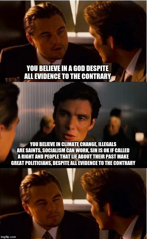 We all have faith in something | YOU BELIEVE IN A GOD DESPITE ALL EVIDENCE TO THE CONTRARY; YOU BELIEVE IN CLIMATE CHANGE, ILLEGALS ARE SAINTS, SOCIALISM CAN WORK, SIN IS OK IF CALLED A RIGHT AND PEOPLE THAT LIE ABOUT THEIR PAST MAKE GREAT POLITICIANS, DESPITE ALL EVIDENCE TO THE CONTRARY | image tagged in memes,inception,faith,socialism has failed,illegals are criminals,climate change is a scam | made w/ Imgflip meme maker