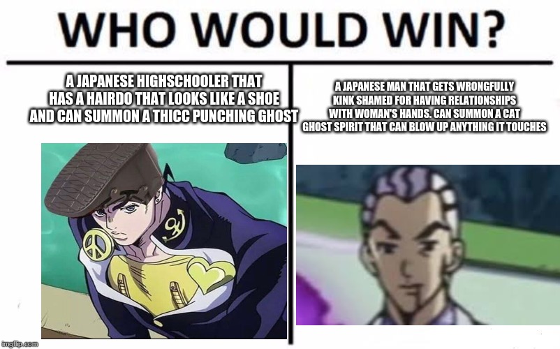 Who Would Win? Meme | A JAPANESE HIGHSCHOOLER THAT HAS A HAIRDO THAT LOOKS LIKE A SHOE AND CAN SUMMON A THICC PUNCHING GHOST; A JAPANESE MAN THAT GETS WRONGFULLY KINK SHAMED FOR HAVING RELATIONSHIPS WITH WOMAN'S HANDS. CAN SUMMON A CAT GHOST SPIRIT THAT CAN BLOW UP ANYTHING IT TOUCHES | image tagged in memes,who would win | made w/ Imgflip meme maker