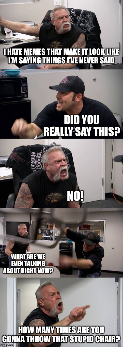 American Chopper Argument | I HATE MEMES THAT MAKE IT LOOK LIKE
I’M SAYING THINGS I’VE NEVER SAID; DID YOU REALLY SAY THIS? NO! WHAT ARE WE EVEN TALKING ABOUT RIGHT NOW? HOW MANY TIMES ARE YOU GONNA THROW THAT STUPID CHAIR? | image tagged in memes,american chopper argument | made w/ Imgflip meme maker