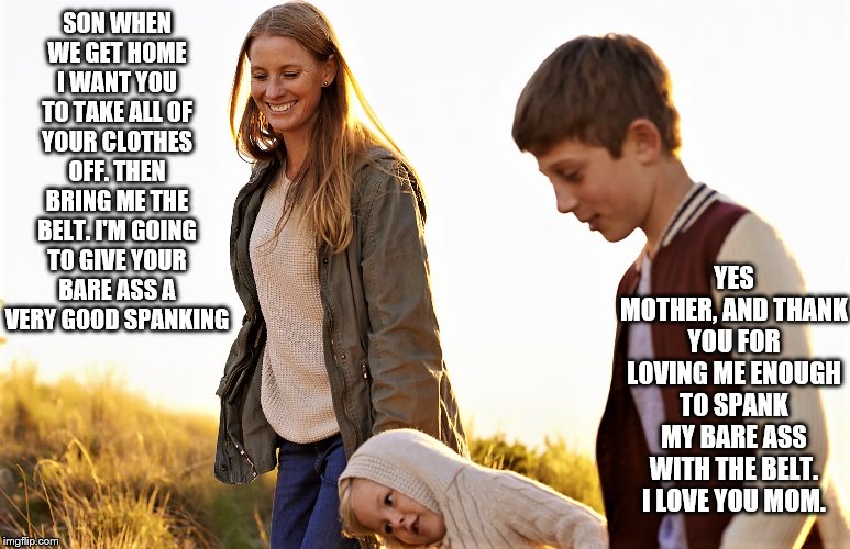 Mother spanking Son | SON WHEN WE GET HOME I WANT YOU TO TAKE ALL OF YOUR CLOTHES OFF. THEN BRING ME THE BELT. I'M GOING TO GIVE YOUR BARE ASS A VERY GOOD SPANKING; YES MOTHER, AND THANK YOU FOR LOVING ME ENOUGH TO SPANK MY BARE ASS WITH THE BELT. I LOVE YOU MOM. | image tagged in bare bottom spanking,belt spanking,f-m spanking,otk spanking,hairbrush spanking,strapping | made w/ Imgflip meme maker