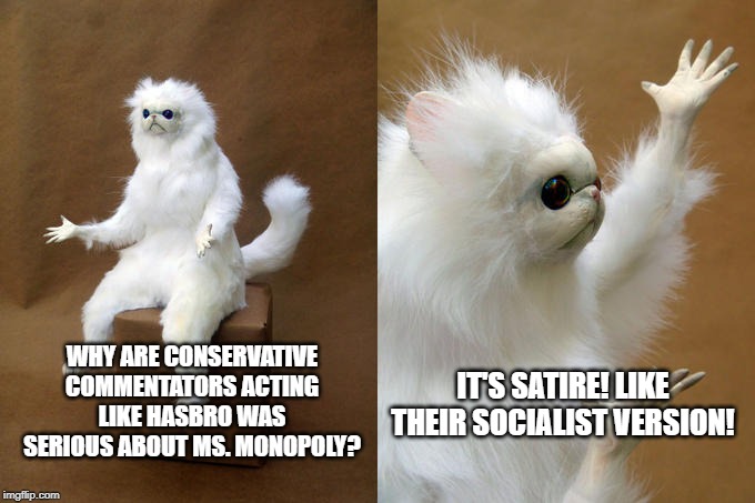 My thoughts on the new Ms. Monopoly game -- conservative commentator outrage needs to stop |  WHY ARE CONSERVATIVE COMMENTATORS ACTING LIKE HASBRO WAS SERIOUS ABOUT MS. MONOPOLY? IT'S SATIRE! LIKE THEIR SOCIALIST VERSION! | image tagged in memes,persian cat room guardian,conservatives,monopoly,ms monopoly,funny | made w/ Imgflip meme maker