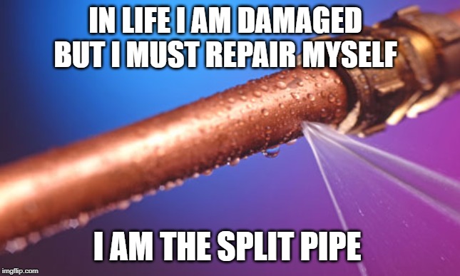 Split Pipe |  IN LIFE I AM DAMAGED BUT I MUST REPAIR MYSELF; I AM THE SPLIT PIPE | image tagged in pipe,weakness,strength,fear,broken,life | made w/ Imgflip meme maker