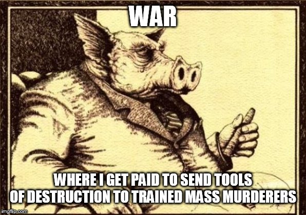 War: Good for the Rich, Bad for the Poor | WAR; WHERE I GET PAID TO SEND TOOLS OF DESTRUCTION TO TRAINED MASS MURDERERS | image tagged in capitalist pig fireside chat,war,military,greed,money,warfare | made w/ Imgflip meme maker