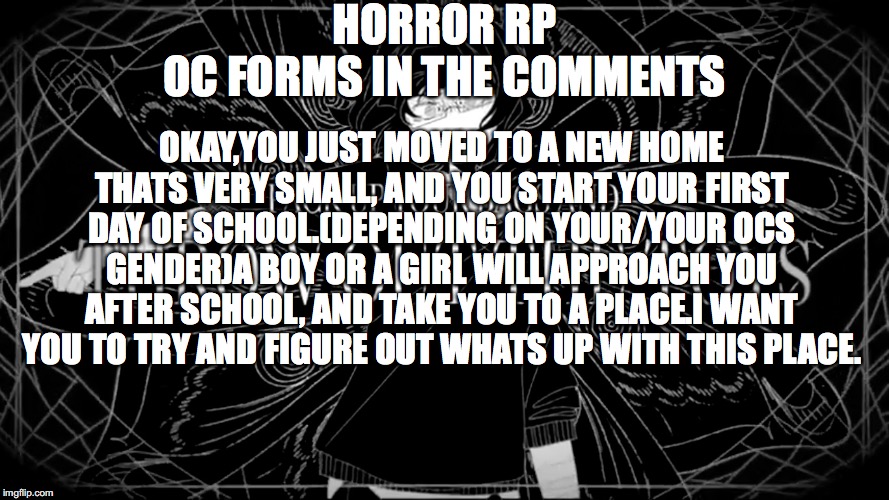 Horror rp. | HORROR RP
OC FORMS IN THE COMMENTS; OKAY,YOU JUST MOVED TO A NEW HOME THATS VERY SMALL, AND YOU START YOUR FIRST DAY OF SCHOOL.(DEPENDING ON YOUR/YOUR OCS GENDER)A BOY OR A GIRL WILL APPROACH YOU AFTER SCHOOL, AND TAKE YOU TO A PLACE.I WANT YOU TO TRY AND FIGURE OUT WHATS UP WITH THIS PLACE. | image tagged in horror | made w/ Imgflip meme maker